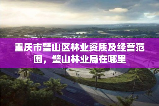 重庆市璧山区林业资质及经营范围,璧山林业局在哪里