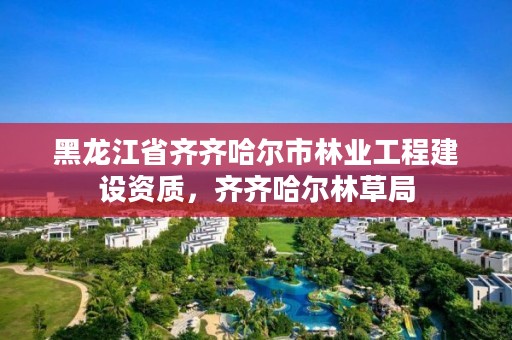 黑龙江省齐齐哈尔市林业工程建设资质,齐齐哈尔林草局