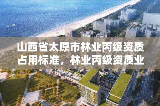 山西省太原市林业丙级资质占用标准,林业丙级资质业务范围