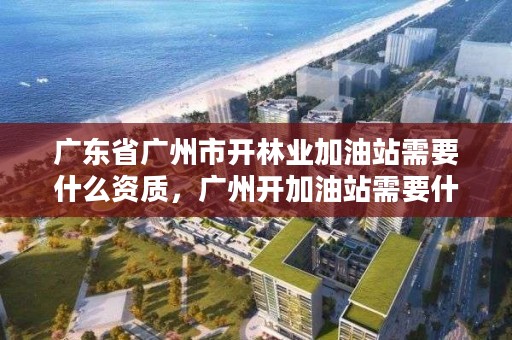 广东省广州市开林业加油站需要什么资质，广州开加油站需要什么手续