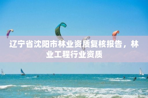 辽宁省沈阳市林业资质复核报告，林业工程行业资质