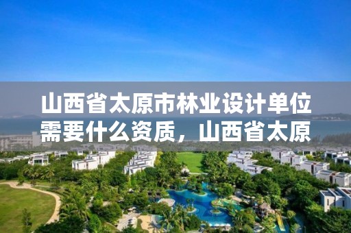 山西省太原市林业设计单位需要什么资质,山西省太原市林业设计单位需要什么资质证书