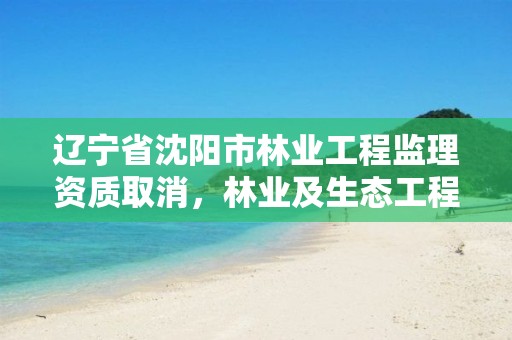 辽宁省沈阳市林业工程监理资质取消，林业及生态工程监理资质
