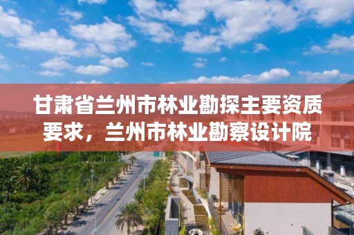 甘肃省兰州市林业勘探主要资质要求,兰州市林业勘察设计院