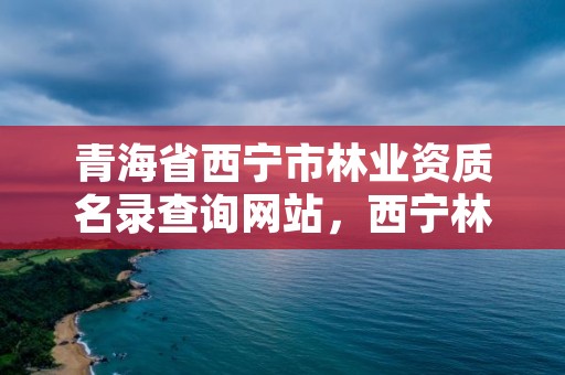 青海省西宁市林业资质名录查询网站,西宁林业局领导名单