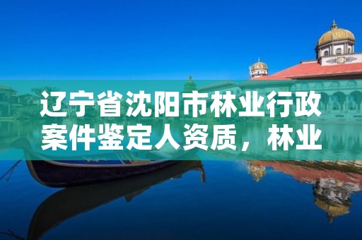 辽宁省沈阳市林业行政案件鉴定人资质，林业司法鉴定机构查询