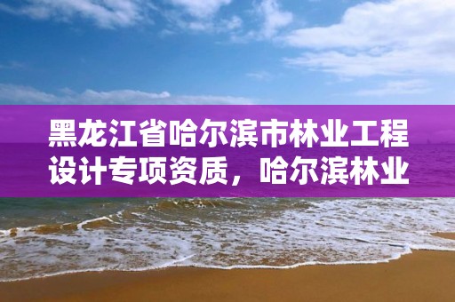 黑龙江省哈尔滨市林业工程设计专项资质,哈尔滨林业勘察设计院
