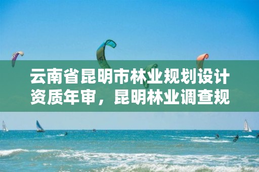 云南省昆明市林业规划设计资质年审,昆明林业调查规划设计院