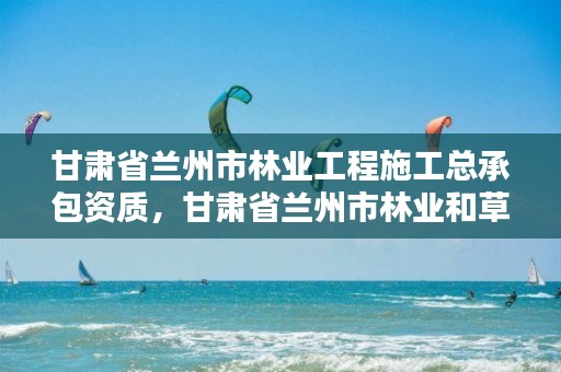 甘肃省兰州市林业工程施工总承包资质,甘肃省兰州市林业和草原局