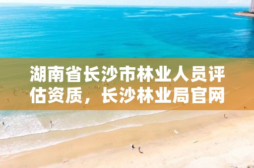 湖南省长沙市林业人员评估资质,长沙林业局官网