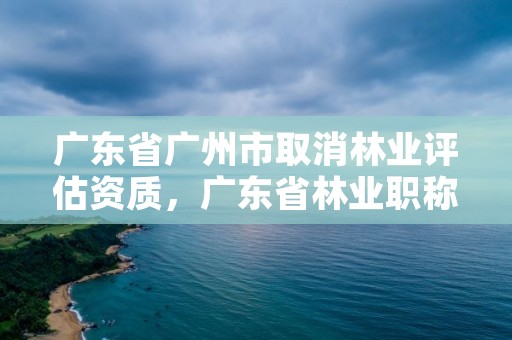 广东省广州市取消林业评估资质，广东省林业职称评审条件