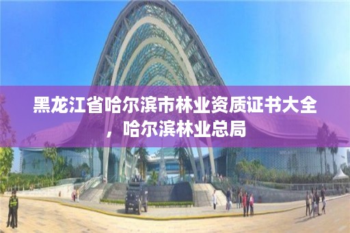 黑龙江省哈尔滨市林业资质证书大全,哈尔滨林业总局