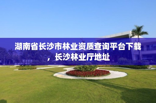湖南省长沙市林业资质查询平台下载，长沙林业厅地址