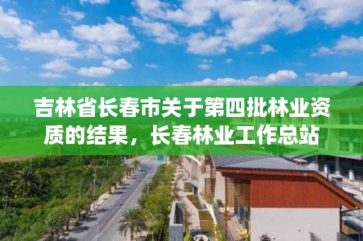 吉林省长春市关于第四批林业资质的结果,长春林业工作总站