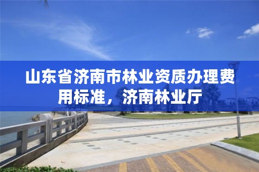 山东省济南市林业资质办理费用标准,济南林业厅