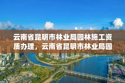 云南省昆明市林业局园林施工资质办理,云南省昆明市林业局园林施工资质办理电话