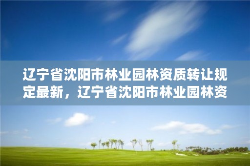 辽宁省沈阳市林业园林资质转让规定最新，辽宁省沈阳市林业园林资质转让规定最新消息
