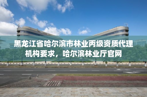 黑龙江省哈尔滨市林业丙级资质代理机构要求,哈尔滨林业厅官网
