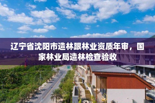 辽宁省沈阳市造林跟林业资质年审，国家林业局造林检查验收