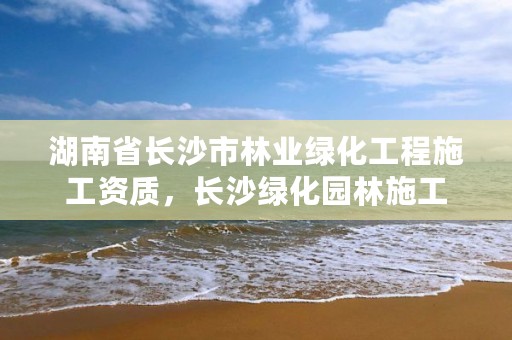 湖南省长沙市林业绿化工程施工资质，长沙绿化园林施工