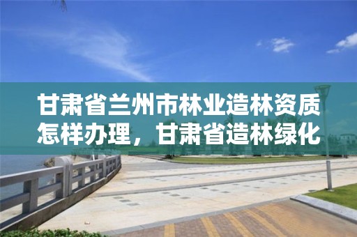 甘肃省兰州市林业造林资质怎样办理,甘肃省造林绿化技师题库及答案