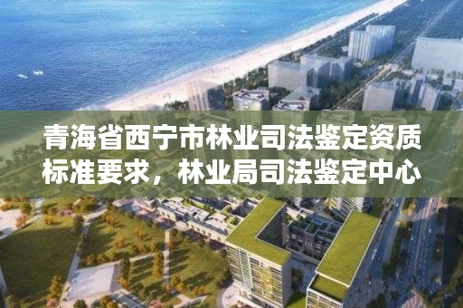 青海省西宁市林业司法鉴定资质标准要求,林业局司法鉴定中心