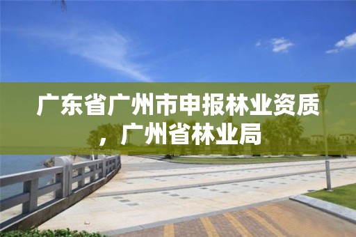 广东省广州市申报林业资质，广州省林业局