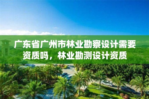 广东省广州市林业勘察设计需要资质吗，林业勘测设计资质