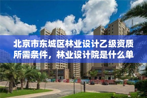 北京市东城区林业设计乙级资质所需条件,林业设计院是什么单位