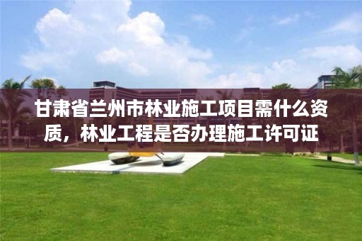 甘肃省兰州市林业施工项目需什么资质,林业工程是否办理施工许可证