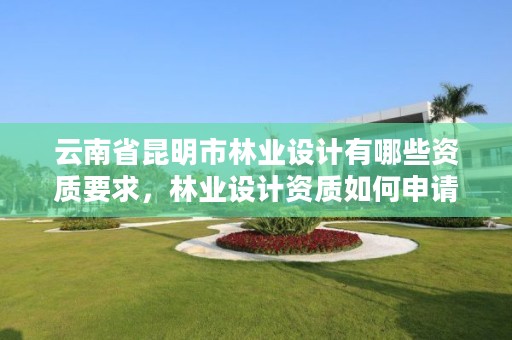 云南省昆明市林业设计有哪些资质要求,林业设计资质如何申请