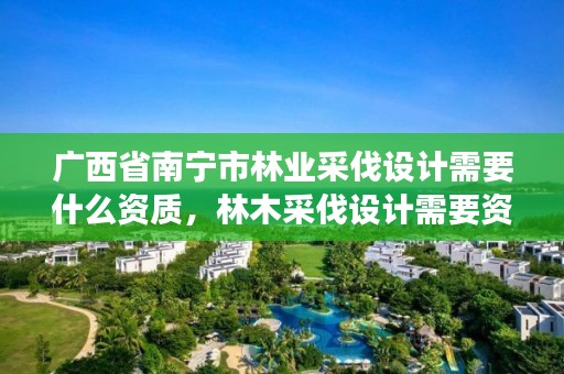 广西省南宁市林业采伐设计需要什么资质,林木采伐设计需要资质吗
