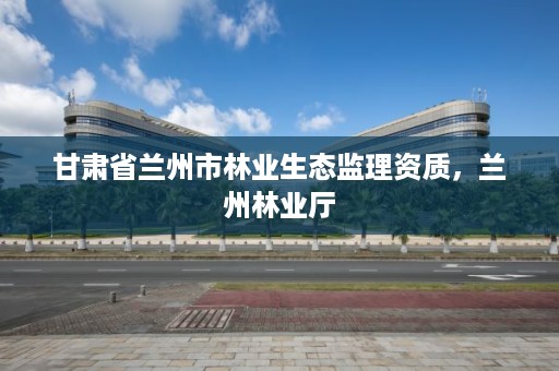 甘肃省兰州市林业生态监理资质,兰州林业厅