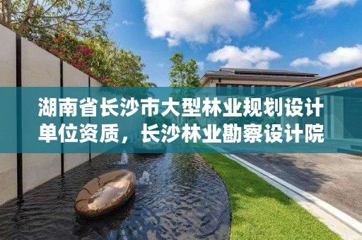 湖南省长沙市大型林业规划设计单位资质，长沙林业勘察设计院