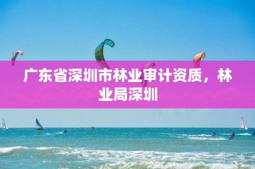 广东省深圳市林业审计资质，林业局深圳