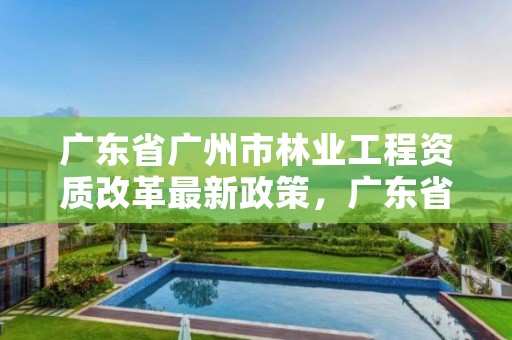 广东省广州市林业工程资质改革最新政策，广东省林业工程师资格条件