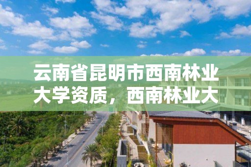 云南省昆明市西南林业大学资质,西南林业大学在昆明哪个区?