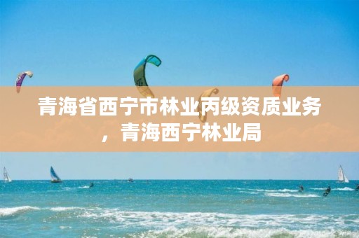 青海省西宁市林业丙级资质业务,青海西宁林业局