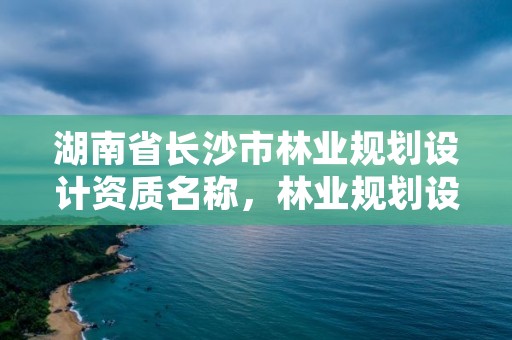 湖南省长沙市林业规划设计资质名称，林业规划设计院是干什么的