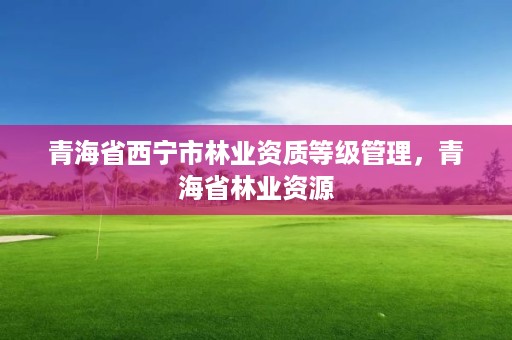青海省西宁市林业资质等级管理,青海省林业资源