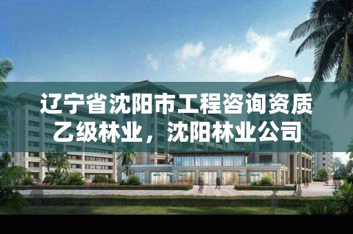 辽宁省沈阳市工程咨询资质乙级林业,沈阳林业公司