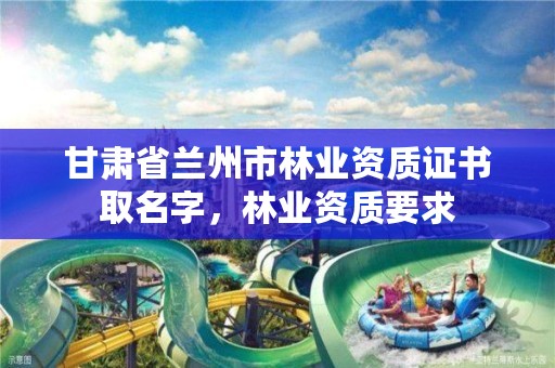 甘肃省兰州市林业资质证书取名字,林业资质要求