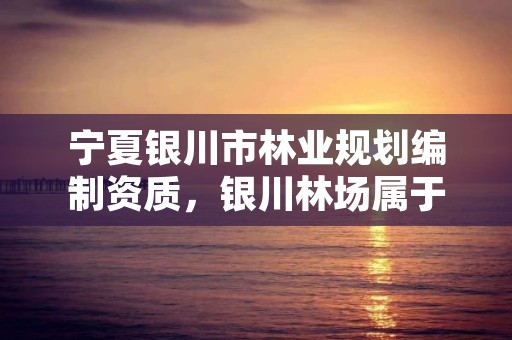 宁夏银川市林业规划编制资质,银川林场属于啥单位