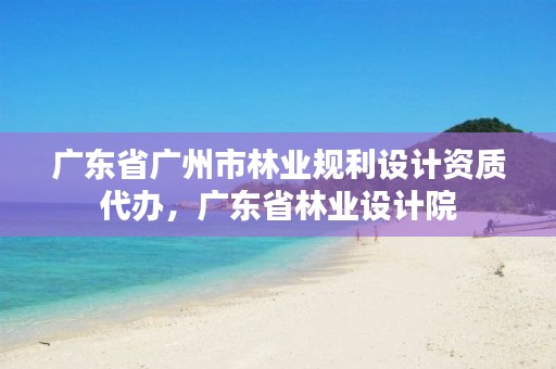 广东省广州市林业规利设计资质代办，广东省林业设计院