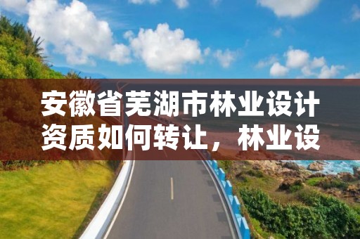 安徽省芜湖市林业设计资质如何转让,林业设计单位