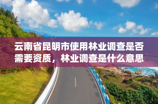 云南省昆明市使用林业调查是否需要资质,林业调查是什么意思