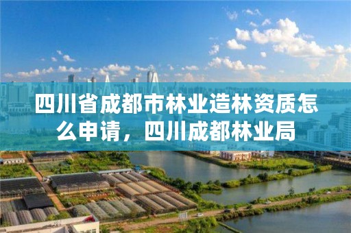四川省成都市林业造林资质怎么申请,四川成都林业局
