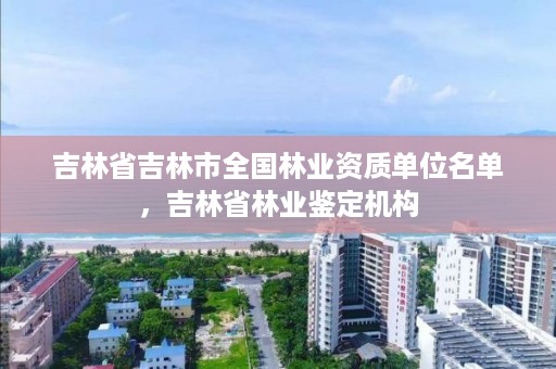 吉林省吉林市全国林业资质单位名单,吉林省林业鉴定机构