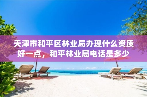 天津市和平区林业局办理什么资质好一点,和平林业局电话是多少