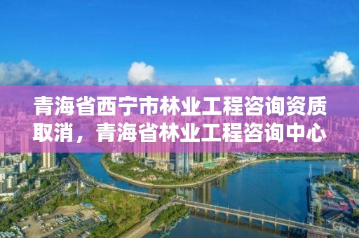 青海省西宁市林业工程咨询资质取消,青海省林业工程咨询中心是什么性质的单位
